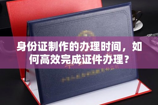 涪陵身份证制作的办理时间，如何高效完成证件办理？