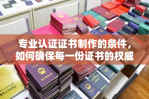 涪陵专业认证证书制作的条件，如何确保每一份证书的权威与可信
